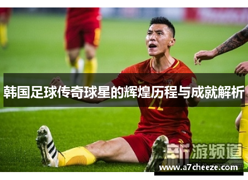 韩国足球传奇球星的辉煌历程与成就解析